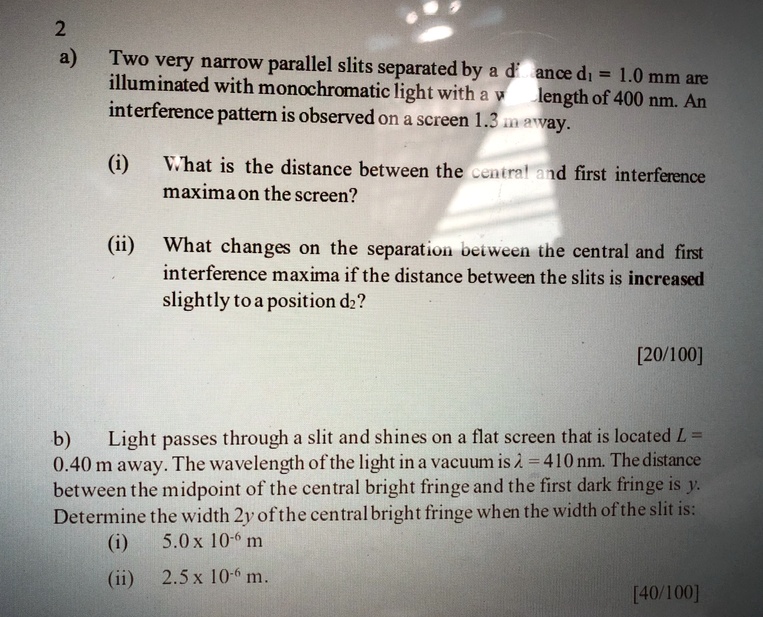 a) Two very narrow parallel slits separated by a distance d1 = 1.0 mm are illuminated with monochromatic light with a wavelength of 400 nm. An interference pattern is observed on a screen 1.3 m away.

(i) What is the distance between the central and first interference maxima on the screen?

(ii) What changes on the separation between the central and first interference maxima if the distance between the slits is increased slightly to a position d2?

b) Light passes through a slit and shines on a flat screen that is located L = 0.40 m away. The wavelength of the light in a vacuum is ? = 410 nm. The distance between the midpoint of the central bright fringe and the first dark fringe is y. Determine the width 2y of the central bright fringe when the width of the slit is:
(i) 5.0 x 10^-6 m
(ii) 2.5 x 10^-6 m.
