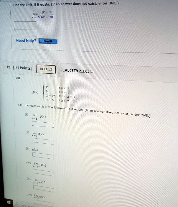 Find the limit, if it exists. (If an answer does not exist, enter DNE.)
limx 	o -5 frac|x + 5|6x + 30
Need Help?
Read It
12. [-/1 Points]
DETAILS
SCALCET9 2.3.054.
Let
g(x) = egincases x     	extif  x < 1  5     	extif  x = 1  2 - x^2     	extif  1 < x le 2  x - 5     	extif  x > 2 endcases
(a) Evaluate each of the following, if it exists. (If an answer does not exist, enter DNE.)
(i) limx 	o 1^- g(x)
(ii) limx 	o 1^+ g(x)
(iii) g(1)
(iv) limx 	o 2^- g(x)
(v) limx 	o 2^+ g(x)
(vi) limx 	o 2 g(x)
