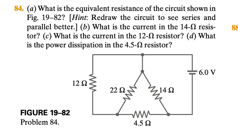 84. (a) What is the equivalent resistance of the circuit shown in Fig. 19-82? [Hint: Redraw the circuit to see series and parallel better.] (b) What is the current in the 14-? resistor? (c) What is the current in the 12-? resistor? (d) What is the power dissipation in the 4.5-? resistor?
FIGURE 19-82
Problem 84.
12 ?
22 ?
14 ?
4.5 ?
6.0 V