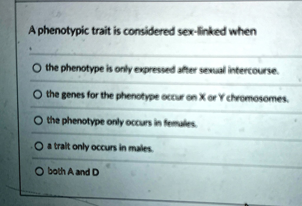 A phenotypic trait is considered sex-linked when
O the phenotype is only expressed after sexual intercourse.
O the genes for the phenotype occur on X or Y chromosomes.
O the phenotype only occurs in females.
O a trait only occurs in males.
O both A and D