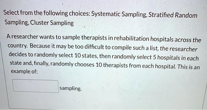 Select from the following choices: Systematic Sampling, Stratified Random
Sampling, Cluster Sampling
A researcher wants to sample therapists in rehabilitation hospitals across the
country. Because it may be too difficult to compile such a list, the researcher
decides to randomly select 10 states, then randomly select 5 hospitals in each
state and, finally, randomly chooses 10 therapists from each hospital. This is an
example of:
sampling.