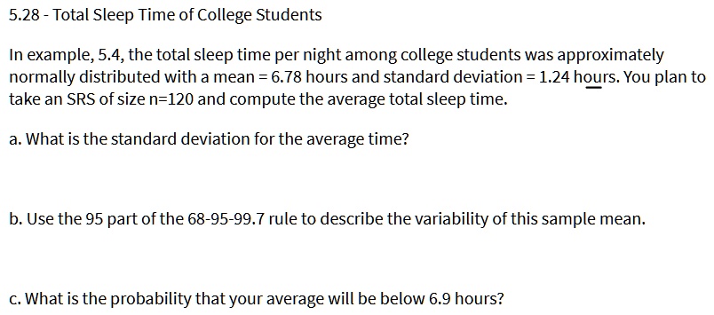 5.28 - Total Sleep Time of College Students

In example, 5.4, the total sleep time per night among college students was approximately
normally distributed with a mean = 6.78 hours and standard deviation = 1.24 hours. You plan to
take an SRS of size n=120 and compute the average total sleep time.

a. What is the standard deviation for the average time?

b. Use the 95 part of the 68-95-99.7 rule to describe the variability of this sample mean.

c. What is the probability that your average will be below 6.9 hours?