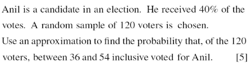 Anil is a candidate in an election. He received 40% of the votes. A random sample of 120 voters is chosen. Use an approximation to find the probability that, of the 120 voters, between 36 and 54 inclusive voted for Anil. [5]