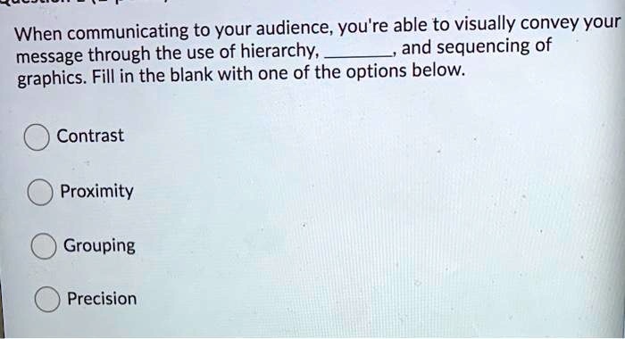 When communicating to your audience, you're able to visually convey your message through the use of hierarchy, , and sequencing of graphics. Fill in the blank with one of the options below.
Contrast
Proximity
Grouping
Precision