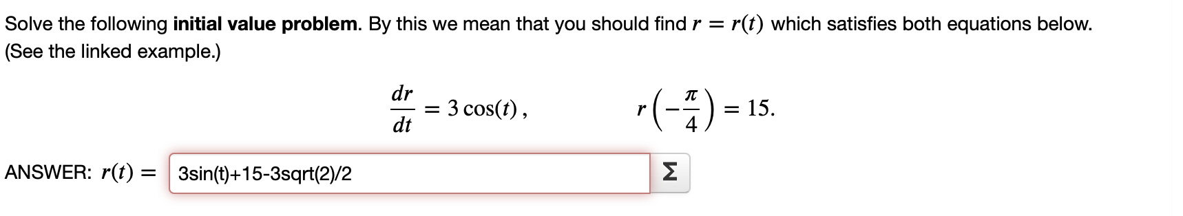 Solve the following initial value problem. By this we mean that you should find ( r=r(t) ) which satisfies both equations below. (See the linked example.)
[
fracd rd t=3 cos (t), quad rleft(-fracpi4ight)=15
]

ANSWER: ( r(t)=3 sin (mathrmt)+15-3 ) sqrt(2)/2