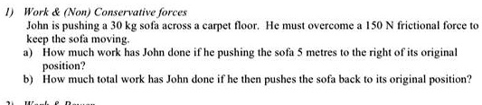 1) Work     (Non) Conservative forces
John is pushing a 30 kg sofa across a carpet floor. He must overcome a 150 N frictional force to
keep the sofa moving.
a) How much work has John done if he pushing the sofa 5 metres to the right of its original
position?
b) How much total work has John done if he then pushes the sofa back to its original position?