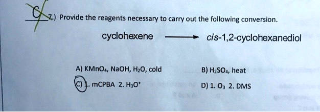 Provide the reagents necessary to carry out the following conversion.
cyclohexene ? cis-1,2-cyclohexanediol

A) KMnO4, NaOH, H2O, cold
B) H2SO4, heat
C) 1. mCPBA 2. H3O+
D) 1. O3 2. DMS