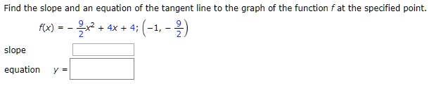 Find the slope and an equation of the tangent line to the graph of the function f at the specified point.
f(x) = - 9/2x^2 + 4x + 4; (-1, - 9/2)
slope
equation y =
