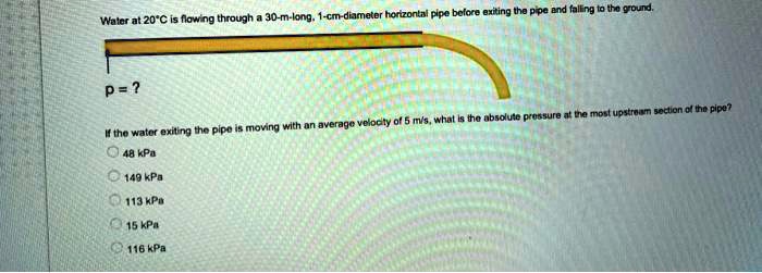 Water at 20°C is flowing through a 30-m-long, 1-cm-diameter horizontal pipe before exiting the pipe and falling to the ground.

p = ?

If the water exiting the pipe is moving with an average velocity of 5 m/s, what is the absolute pressure at the most upstream section of the pipe?
48 kPa
149 kPa
113 kPa
15 kPa
116 kPa