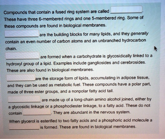 Compounds that contain a fused ring system are called 
These have three 6-membered rings and one 5-membered ring. Some of these compounds are found in biological membranes.
are the building blocks for many lipids, and they generally contain an even number of carbon atoms and an unbranched hydrocarbon chain.
are formed when a carbohydrate is glycosidically linked to a hydroxyl group of a lipid. Examples include gangliosides and cerebrosides. These are also found in biological membranes.
are the storage form of lipids, accumulating in adipose tissue, and they can be used as metabolic fuel. These compounds have a polar part, made of three ester groups, and a nonpolar fatty acid tail.
are made up of a long-chain amino alcohol joined, either by a glycosidic linkage or a phosphodiester linkage, to a fatty acid. These do not contain . They are abundant in the nervous system.
When glycerol is esterified to two fatty acids and a phosphoric acid molecule a is formed. These are found in biological membranes.