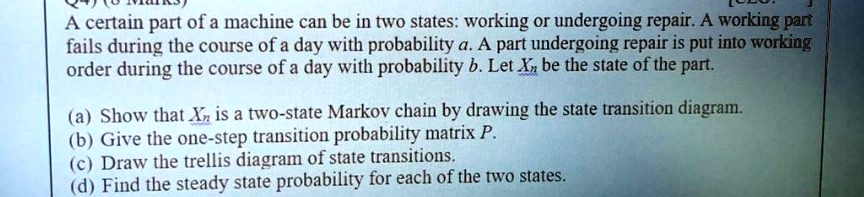 A certain part of a machine can be in two states: working or undergoing repair. A working part fails during the course of a day with probability a. A part undergoing repair is put into working order during the course of a day with probability b. Let Xn be the state of the part.

(a) Show that Xn is a two-state Markov chain by drawing the state transition diagram.
(b) Give the one-step transition probability matrix P.
(c) Draw the trellis diagram of state transitions.
(d) Find the steady state probability for each of the two states.