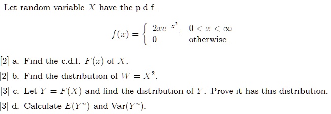 Let random variable X have the p.d.f.

    f(x) =  2xe^-x^2    0 < x < ∞0    otherwise

[2] a. Find the c.d.f. F(x) of X.
[2] b. Find the distribution of W = X^2.
[3] c. Let Y = F(X) and find the distribution of Y. Prove it has this distribution.
[3] d. Calculate E(Y^n) and Var(Y^n).