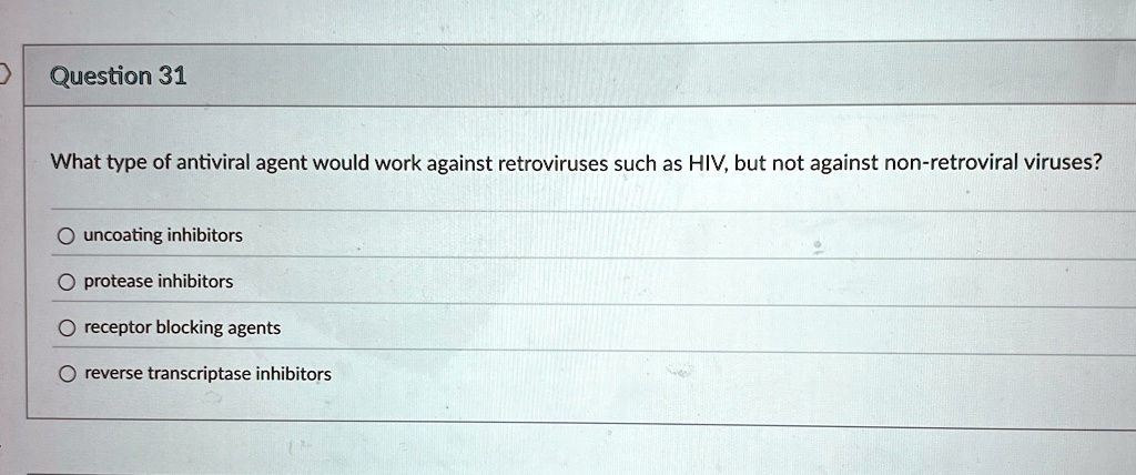 Question 31
What type of antiviral agent would work against retroviruses such as HIV, but not against non-retroviral viruses?
uncoating inhibitors
protease inhibitors
receptor blocking agents
reverse transcriptase inhibitors