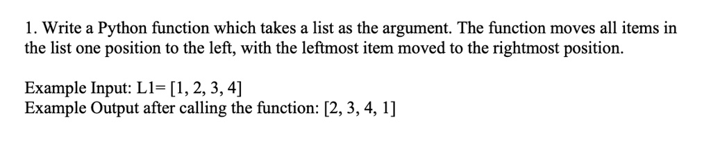 1. Write a Python function which takes a list as the argument. The function moves all items in
the list one position to the left, with the leftmost item moved to the rightmost position.
Example Input: L1= [1, 2, 3, 4]
Example Output after calling the function: [2, 3, 4, 1]