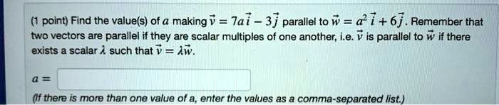 Find the value(s) of a making v = 7ai - 3j parallel to w = a^2 i + 6j. Remember that two vectors are parallel if they are scalar multiples of one another, i.e. v is parallel to w if there exists a scalar ? such that v = ? w.
a =
(If there is more than one value of a, enter the values as a comma-separated list.)