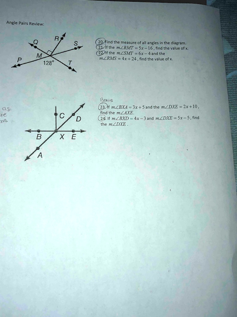 Angle Pairs Review:
R
S
M
P
128°
T
20 Find the measure of all angles in the diagram.
21. If the m∠ RMT = 5x - 16, find the value of x.
22 If the m∠ SMT = 6x - 4 and the
m∠ RMS = 4x + 24, find the value of x.
Bonus
23. If m∠ BXA = 3x + 5 and the m∠ DXE = 2x + 10,
find the m∠ AXE.
C
D
24. If m∠ BXD = 4x - 3 and m∠ DXE = 5x - 5, find
the m∠ DXE.
B
XE
A