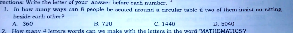 rections: Write the letter of your answer before each number.
1. In how many ways can 8 people be seated around a circular table if two of them insist on sitting
beside each other?
A. 360
B. 720
C. 1440
D. 5040
2. How many 4 letters words can we make with the letters in the word 'MATHEMATICS?