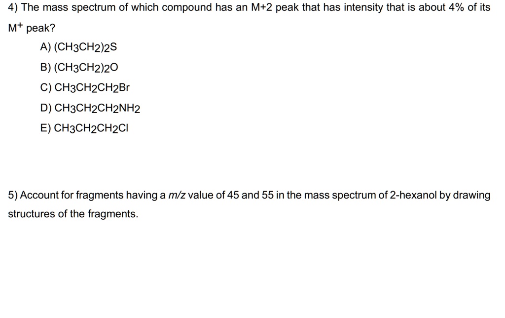 4) The mass spectrum of which compound has an M+2 peak that has intensity that is about 4% of its M+ peak?

A) (CH3CH2)2S
B) (CH3CH2)2O
C) CH3CH2CH2Br
D) CH3CH2CH2NH2
E) CH3CH2CH2Cl

5) Account for fragments having a m/z value of 45 and 55 in the mass spectrum of 2-hexanol by drawing structures of the fragments.