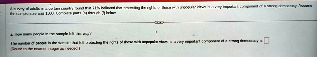A survey of adults in a certain country found that 71% believed that protecting the rights of those with unpopular views is a very important component of a strong democracy. Assume the sample size was 1300. Complete parts (a) through (f) below.
a. How many people in the sample felt this way?
The number of people in the sample that felt protecting the rights of those with unpopular views is a very important component of a strong democracy is 
(Round to the nearest integer as needed.)