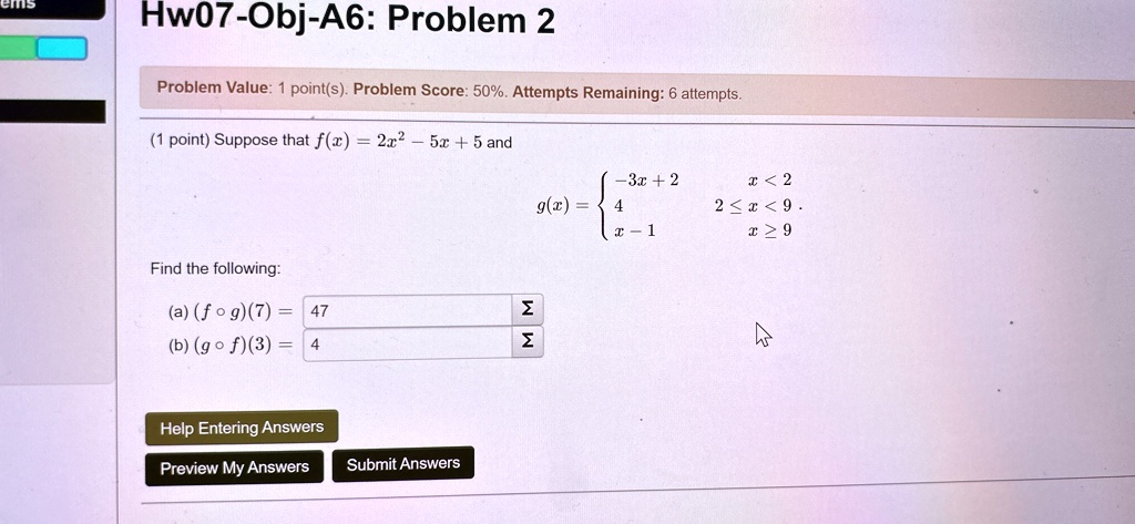 Hw07-Obj-A6: Problem 2
Problem Value: 1 point(s). Problem Score: 50%. Attempts Remaining: 6 attempts.
(1 point) Suppose that f(x) = 2x^2 - 5x + 5 and
g(x) =  -3x + 2     x < 2 
 4     2 ≤ x < 9 
 x - 1     x ≥ 9
Find the following:
(a) (f ∘ g)(7) = 47
(b) (g ∘ f)(3) = 4