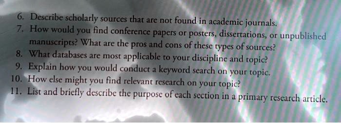 6. Describe scholarly sources that are not found in academic journals. 7. How would you find conference papers or posters, dissertations, or unpublished manuscripts? What are the pros and cons of these types of sources? 8. What databases are most applicable to your discipline and topic? 9. Explain how you would conduct a keyword search on your topic. 10. How else might you find relevant research on your topic? 11. List and briefly describe the purpose of each section in a primary research article.