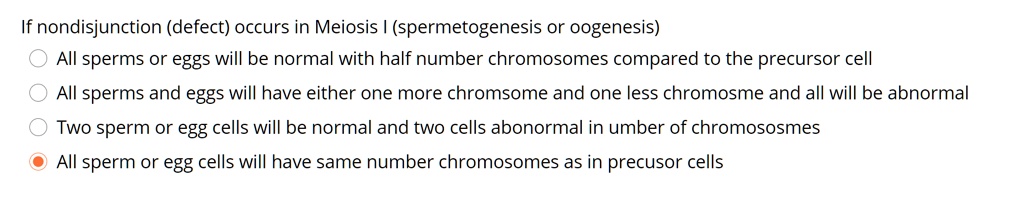 If nondisjunction (defect) occurs in Meiosis I (spermetogenesis or oogenesis)
All sperms or eggs will be normal with half number chromosomes compared to the precursor cell
All sperms and eggs will have either one more chromsome and one less chromosme and all will be abnormal
Two sperm or egg cells will be normal and two cells abonormal in umber of chromosososmes
All sperm or egg cells will have same number chromosomes as in precusor cells