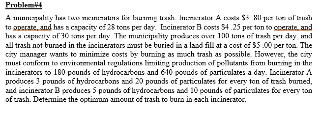Problem#4
A municipality has two incinerators for burning trash. Incinerator A costs 3.80 per ton of trash to operate, and has a capacity of 28 tons per day. Incinerator B costs4.25 per ton to operate, and has a capacity of 30 tons per day. The municipality produces over 100 tons of trash per day, and all trash not burned in the incinerators must be buried in a land fill at a cost of 5.00 per ton. The city manager wants to minimize costs by burning as much trash as possible. However, the city must conform to environmental regulations limiting production of pollutants from burning in the incinerators to 180 pounds of hydrocarbons and 640 pounds of particulates a day. Incinerator A produces 3 pounds of hydrocarbons and 20 pounds of particulates for every ton of trash burned, and incinerator B produces 5 pounds of hydrocarbons and 10 pounds of particulates for every ton of trash. Determine the optimum amount of trash to burn in each incinerator.