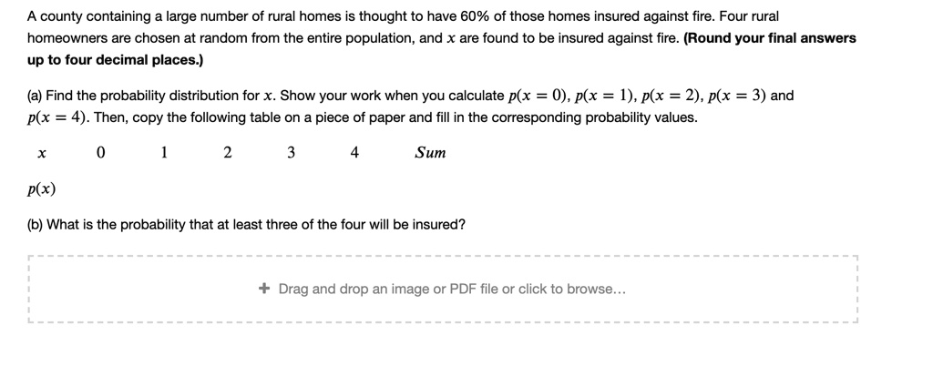 A county containing a large number of rural homes is thought to have 60% of those homes insured against fire. Four rural homeowners are chosen at random from the entire population, and x are found to be insured against fire. (Round your final answers up to four decimal places.)
(a) Find the probability distribution for x. Show your work when you calculate p(x = 0), p(x = 1), p(x = 2), p(x = 3) and p(x = 4). Then, copy the following table on a piece of paper and fill in the corresponding probability values.
x 0 1 2 3 4 Sum
p(x)
(b) What is the probability that at least three of the four will be insured?