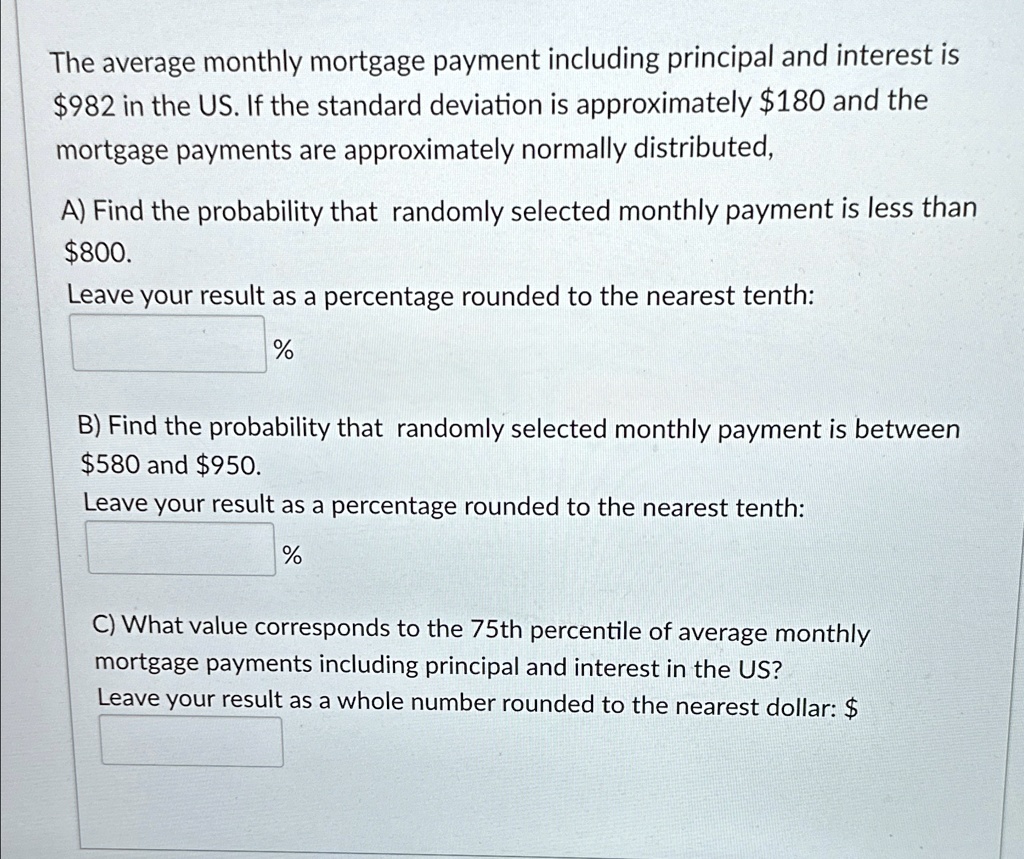 The average monthly mortgage payment including principal and interest is $982 in the US. If the standard deviation is approximately $180 and the mortgage payments are approximately normally distributed,
A) Find the probability that randomly selected monthly payment is less than $800.
Leave your result as a percentage rounded to the nearest tenth:
%
B) Find the probability that randomly selected monthly payment is between $580 and $950.
Leave your result as a percentage rounded to the nearest tenth:
%
C) What value corresponds to the 75th percentile of average monthly mortgage payments including principal and interest in the US?
Leave your result as a whole number rounded to the nearest dollar: $