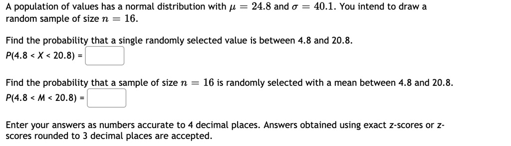 A population of values has a normal distribution with ? = 24.8 and ? = 40.1. You intend to draw a random sample of size n = 16.
Find the probability that a single randomly selected value is between 4.8 and 20.8.
P(4.8 < X < 20.8) =
Find the probability that a sample of size n = 16 is randomly selected with a mean between 4.8 and 20.8.
P(4.8 < M < 20.8) =
Enter your answers as numbers accurate to 4 decimal places. Answers obtained using exact z-scores or z-scores rounded to 3 decimal places are accepted.
