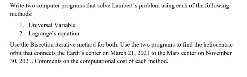 Write two computer programs that solve Lambert's problem using each of the following
methods:
1. Universal Variable
2. Lagrange's equation
Use the Bisection iterative method for both. Use the two programs to find the heliocentric
orbit that connects the Earth's center on March 21, 2021 to the Mars center on November
30, 2021. Comments on the computational cost of each method.