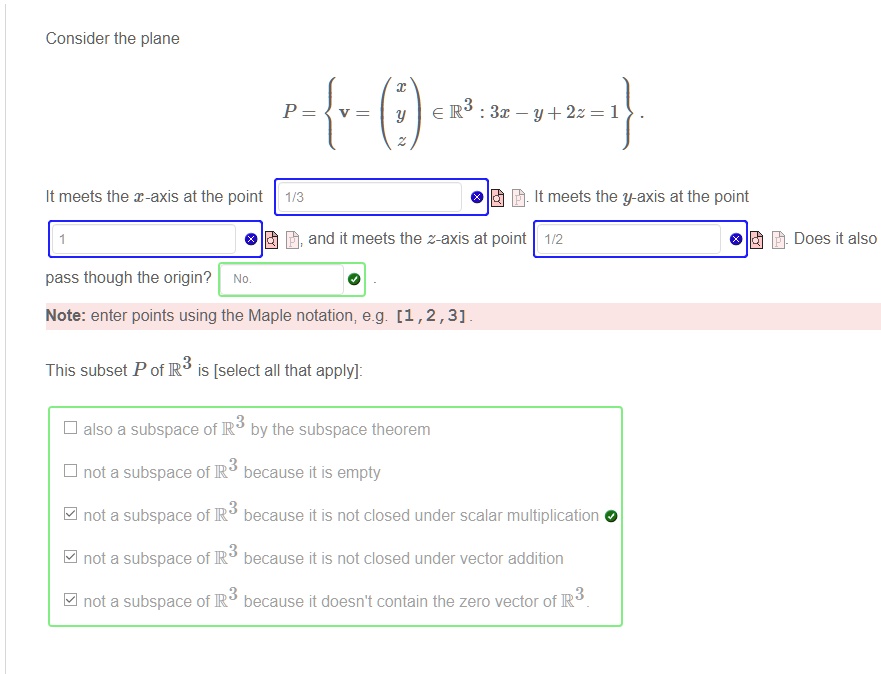 Consider the plane
P =  𝐯 = 
    < p m a t r i x >
 ∈ℝ^3 : 3x - y + 2z = 1 
It meets the x-axis at the point 1/3
1
It meets the y-axis at the point
and it meets the z-axis at point 1/2
Does it also
pass though the origin? No.
Note: enter points using the Maple notation, e.g. [1, 2, 3].
This subset P of ℝ^3 is [select all that apply]:
also a subspace of ℝ^3 by the subspace theorem
not a subspace of ℝ^3 because it is empty
not a subspace of ℝ^3 because it is not closed under scalar multiplication
not a subspace of ℝ^3 because it is not closed under vector addition
not a subspace of ℝ^3 because it doesn't contain the zero vector of ℝ^3