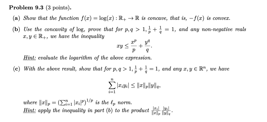 Problem 9.3 (3 points).
(a) Show that the function f(x) = log(x) : ℝ^+ →ℝ is concave, that is, -f(x) is convex.
(b) Use the concavity of log, prove that for p, q > 1, (1)/(p) + (1)/(q) = 1, and any non-negative reals x, y ∈ℝ^+, we have the inequality
xy ≤(x^p)/(p) + (y^q)/(q).
Hint: evaluate the logarithm of the above expression.
(c) With the above result, show that for p, q > 1, (1)/(p) + (1)/(q) = 1, and any x, y ∈ℝ^n, we have
∑i=1^n |xi yi| ≤ ||x||p ||y||q,
where ||x||p = (∑i=1^n |xi|^p)^1/p is the lp norm.
Hint: apply the inequality in part (b) to the product (|xi|)/(||x||p)(|yi|)/(||y||q).