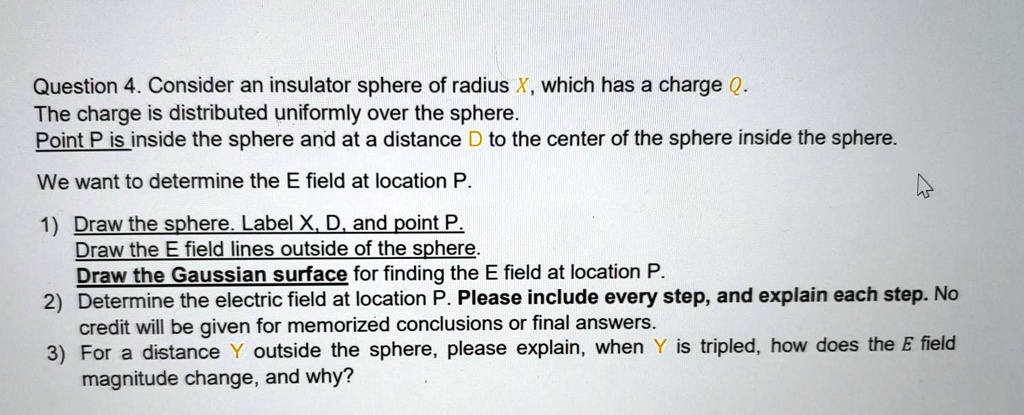 Question 4. Consider an insulator sphere of radius X, which has a charge Q. The charge is distributed uniformly over the sphere. Point P is inside the sphere and at a distance D to the center of the sphere inside the sphere. We want to determine the E field at location P. 1) Draw the sphere. Label X, D, and point P. Draw the E field lines outside of the sphere. Draw the Gaussian surface for finding the E field at location P. 2) Determine the electric field at location P. Please include every step, and explain each step. No credit will be given for memorized conclusions or final answers. 3) For a distance Y outside the sphere, please explain, when Y is tripled, how does the E field magnitude change, and why?
