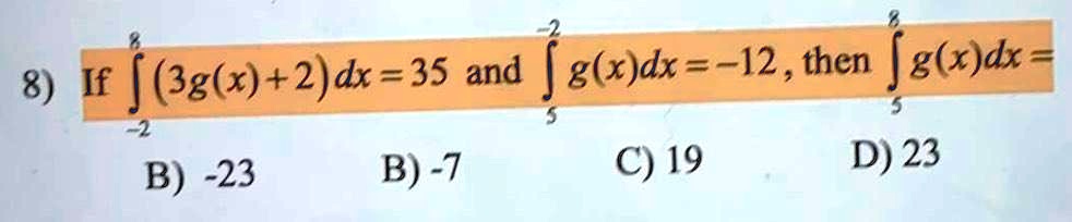 8) If int-2^8 (3g(x) + 2)dx = 35 and int5^-2 g(x)dx = -12, then int5^8 g(x)dx = 
ewline B) -23 quad B) -7 quad C) 19 quad D) 23