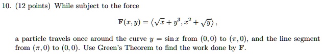 While subject to the force
F(x,y) = <?x + y^3, x^2 + ?y>,
a particle travels once around the curve y = sin x from (0,0) to (?, 0), and the line segment
from (?,0) to (0,0). Use Green's Theorem to find the work done by F.