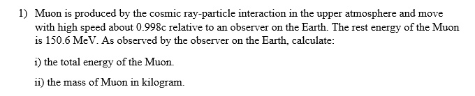 1) Muon is produced by the cosmic ray-particle interaction in the upper atmosphere and move with high speed about 0.998c relative to an observer on the Earth. The rest energy of the Muon is 150.6 MeV. As observed by the observer on the Earth, calculate:

i) the total energy of the Muon.

ii) the mass of Muon in kilogram.