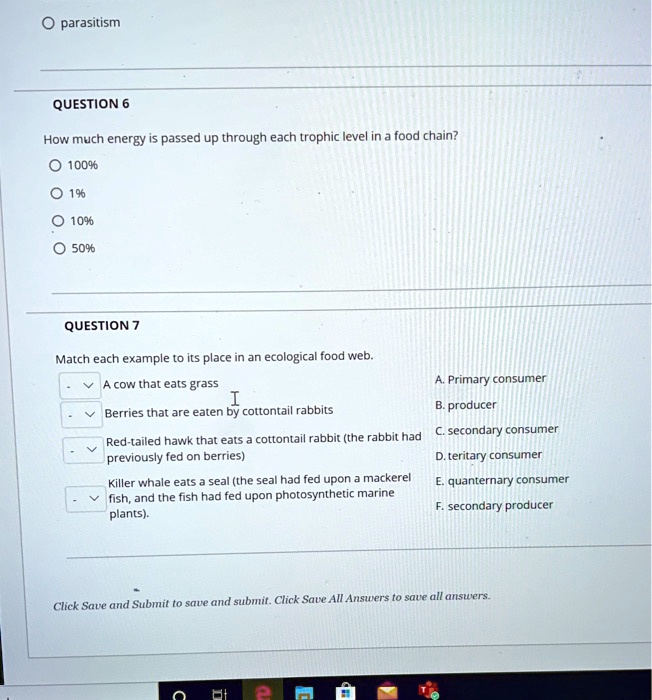 QUESTION 6
How much energy is passed up through each trophic level in a food chain?
100%
1%
10%
50%

QUESTION 7
Match each example to its place in an ecological food web.
- A cow that eats grass
- Berries that are eaten by cottontail rabbits
- Red-tailed hawk that eats a cottontail rabbit (the rabbit had previously fed on berries)
- Killer whale eats a seal (the seal had fed upon a mackerel fish, and the fish had fed upon photosynthetic marine plants).

A. Primary consumer
B. producer
C. secondary consumer
D. teritary consumer
E. quanternary consumer
F. secondary producer