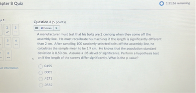 Question 3 (5 points)
A manufacturer must test that his bolts are 2 cm long when they come off the assembly line. He must recalibrate his machines if the length is significantly different than 2 cm. After sampling 100 randomly selected bolts off the assembly line, he calculates the sample mean to be 1.9 cm. He knows that the population standard deviation is 0.50 cm. Assume a .05 level of significance. Perform a hypothesis test on if the length of the screws differ significantly. What is the p-value?
.0455
.0001
.4271
.0582