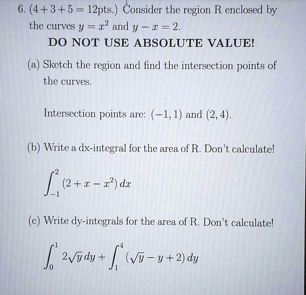 6. (4+3+5= 12pts.) Consider the region R enclosed by the curves y = x^2 and y - x = 2.
DO NOT USE ABSOLUTE VALUE!
(a) Sketch the region and find the intersection points of the curves.
Intersection points are: (-1,1) and (2, 4).
(b) Write a dx-integral for the area of R. Don't calculate!
∫-1^2 (2 + x - x^2) dx
(c) Write dy-integrals for the area of R. Don't calculate!
∫0^1 2√(y) dy + ∫1^4 (√(y) - y + 2) dy