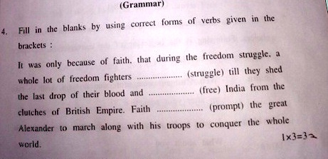 (Grammar)
4. Fill in the blanks by using correct forms of verbs given in the
brackets:
It was only because of faith, that during the freedom struggle, a
whole lot of freedom fighters ………(struggle) till they shed
the last drop of their blood and ………(free) India from the
clutches of British Empire. Faith ………(prompt) the great
Alexander to march along with his troops to conquer the whole
world.
1x3=3