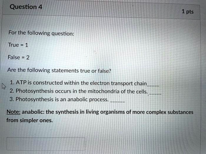 For the following question:
True = 1
False = 2
Are the following statements true or false?
1. ATP is constructed within the electron transport chain
2. Photosynthesis occurs in the mitochondria of the cells.
3. Photosynthesis is an anabolic process.
Note: anabolic: the synthesis in living organisms of more complex substances from simpler ones.