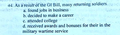 44. As a result of the GI Bill, many returning soldiers
a. found jobs in business
b. decided to make a career
c. attended college
d. received awards and bonuses for their in the
military wartime service