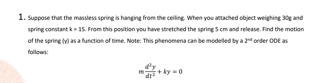 1. Suppose that the massless spring is hanging from the ceiling. When you attached object weighing 30g and spring constant k = 15. From this position you have stretched the spring 5 cm and release. Find the motion of the spring (y) as a function of time. Note: This phenomena can be modelled by a 2^nd order ODE as follows:
m (d^2y)/(dt^2) + ky = 0