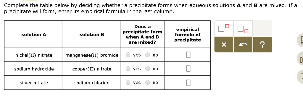 Complete the table below by deciding whether a precipitate forms when aqueous solutions A and B are mixed. If a precipitate will form, enter its empirical formula in the last column.
solution A
solution B
Does a
precipitate form
when A and B
are mixed?
empirical
formula of
precipitate
nickel(II) nitrate
manganese(II) bromide
yes
no
sodium hydroxide
copper(II) nitrate
yes
no
silver nitrate
sodium chloride
yes
no