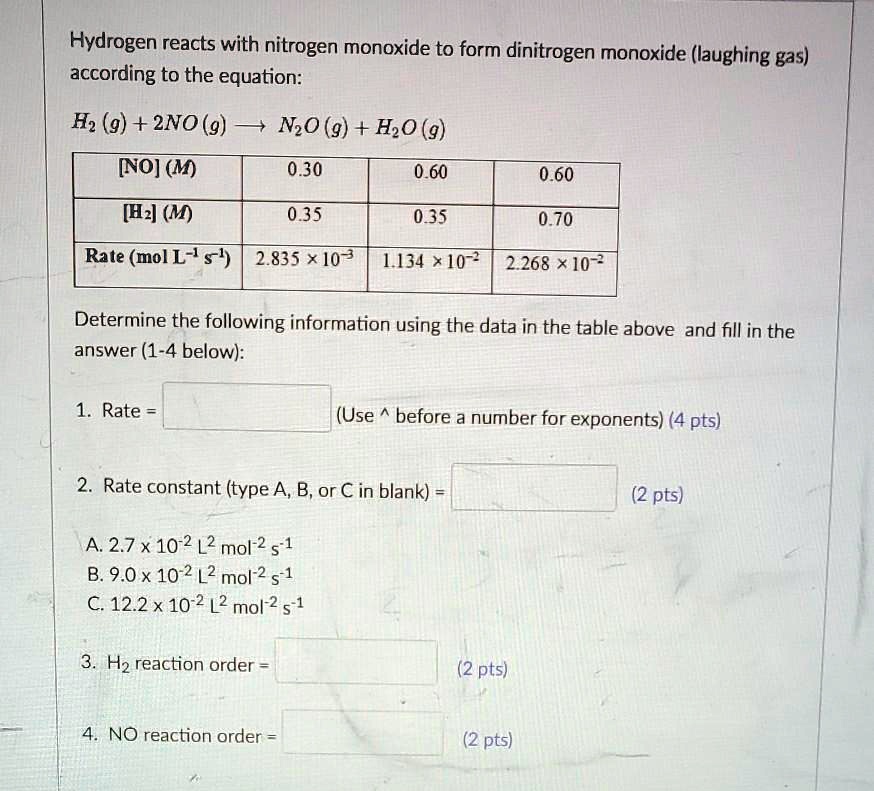 Hydrogen reacts with nitrogen monoxide to form dinitrogen monoxide (laughing gas) according to the equation:

H2 (g) + 2NO (g) ? N2O (g) + H2O (g)

[NO] (M) | 0.30 | 0.60 | 0.60
[H2] (M) | 0.35 | 0.35 | 0.70
Rate (mol L^-1 s^-1) | 2.835 !! 10^-3 | 1.134 !! 10^-2 | 2.268 !! 10^-2

Determine the following information using the data in the table above and fill in the answer (1-4 below):

1. Rate = (Use ^ before a number for exponents) (4 pts)
2. Rate constant (type A, B, or C in blank) = (2 pts)

A. 2.7 x 10^-2 L^2 mol^-2 s^-1
B. 9.0 x 10^-2 L^2 mol^-2 s^-1
C. 12.2 x 10^-2 L^2 mol^-2 s^-1

3. H2 reaction order = (2 pts)
4. NO reaction order = (2 pts)