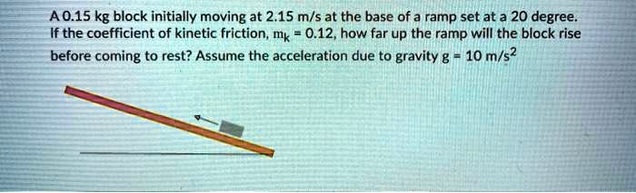 A 0.15 kg block initially moving at 2.15 m/s at the base of a ramp set at a 20 degree. If the coefficient of kinetic friction, mk = 0.12, how far up the ramp will the block rise before coming to rest? Assume the acceleration due to gravity g = 10 m/s2