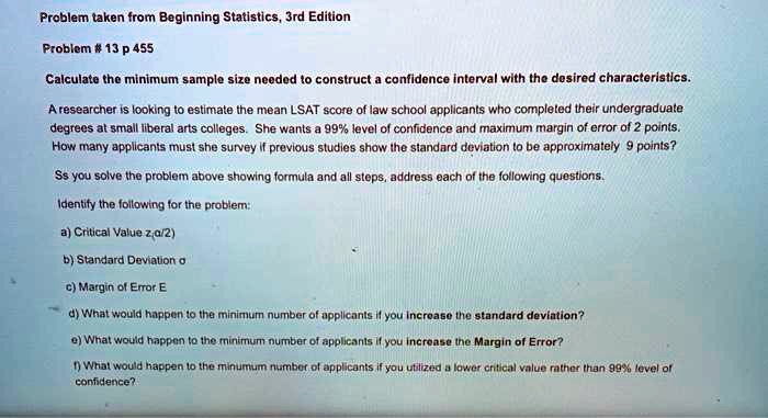 Calculate the minimum sample size needed to construct a confidence interval with the desired characteristics. A researcher is looking to estimate the mean LSAT score of law school applicants who completed their undergraduate degrees at small liberal arts colleges. She wants a 99% level of confidence and maximum margin of error of 2 points. How many applicants must she survey if previous studies show the standard deviation to be approximately 9 points? As you solve the problem above showing formula and all steps, address each of the following questions. Identify the following for the problem: a) Critical Value z?/2) b) Standard Deviation ? c) Margin of Error E d) What would happen to the minimum number of applicants if you increase the standard deviation? e) What would happen to the minimum number of applicants if you increase the Margin of Error? f) What would happen to the minumum number of applicants if you utilized a lower critical value rather than 99% level of confidence?