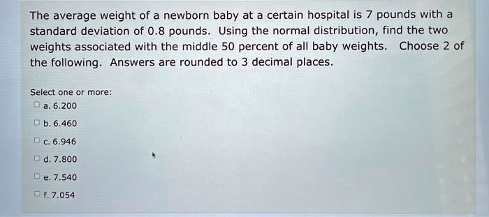 The average weight of a newborn baby at a certain hospital is 7 pounds with a standard deviation of 0.8 pounds. Using the normal distribution, find the two weights associated with the middle 50 percent of all baby weights. Choose 2 of the following. Answers are rounded to 3 decimal places.
Select one or more:
a. 6.200
b. 6.460
c. 6.946
d. 7.800
e. 7.540
f. 7.054