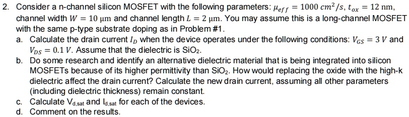 2. Consider a n-channel silicon MOSFET with the following parameters: μeff = 1000 cm^2/s, tox = 12 nm,
channel width W = 10 µm and channel length L = 2 µm. You may assume this is a long-channel MOSFET
with the same p-type substrate doping as in Problem #1.
a. Calculate the drain current ID when the device operates under the following conditions: VGS = 3 V and
VDS = 0.1 V. Assume that the dielectric is SiO2.
b. Do some research and identify an alternative dielectric material that is being integrated into silicon
MOSFETs because of its higher permittivity than SiO2. How would replacing the oxide with the high-k
dielectric affect the drain current? Calculate the new drain current, assuming all other parameters
(including dielectric thickness) remain constant.
c. Calculate Vd,sat and Id,sat for each of the devices.
d. Comment on the results.
